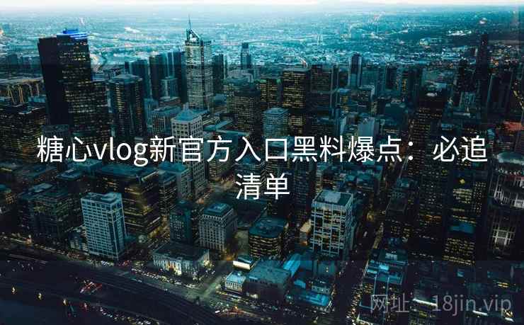 糖心vlog新官方入口黑料爆点：必追清单