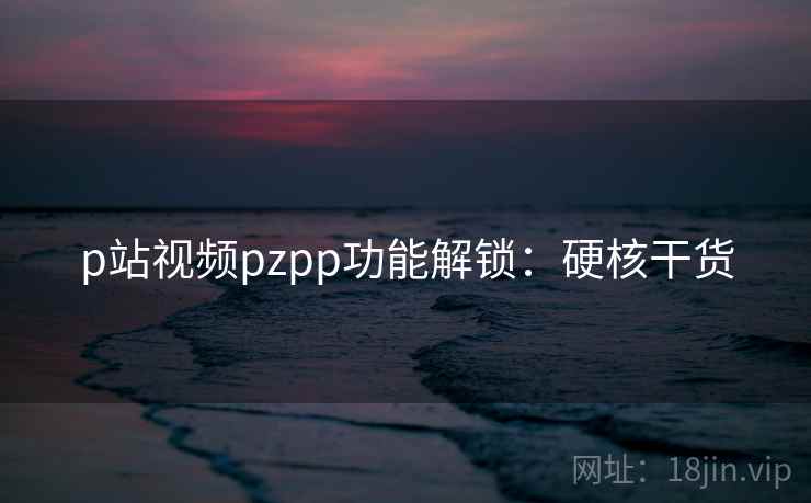 p站视频pzpp功能解锁:硬核干货 p站视频pzpp功能解锁:硬核干货
