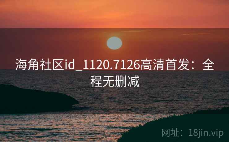 海角社区id_1120.7126高清首发:全程无删减 海角社区id_1120.7126高清首发:全程无删减